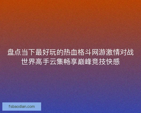 盘点当下最好玩的热血格斗网游激情对战世界高手云集畅享巅峰竞技快感