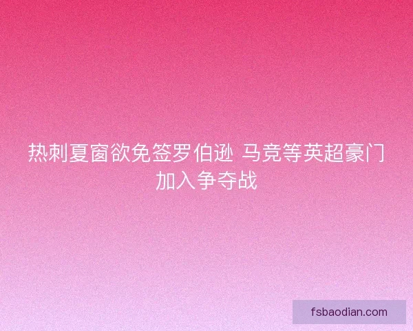 热刺夏窗欲免签罗伯逊 马竞等英超豪门加入争夺战