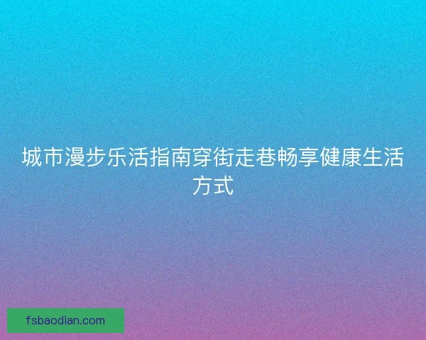 城市漫步乐活指南穿街走巷畅享健康生活方式