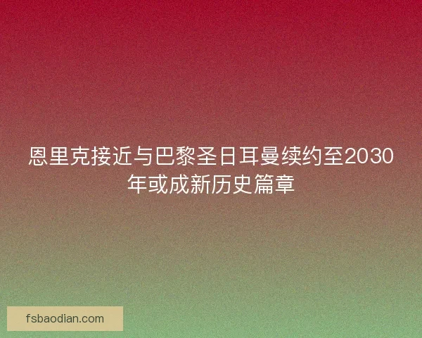 恩里克接近与巴黎圣日耳曼续约至2030年或成新历史篇章